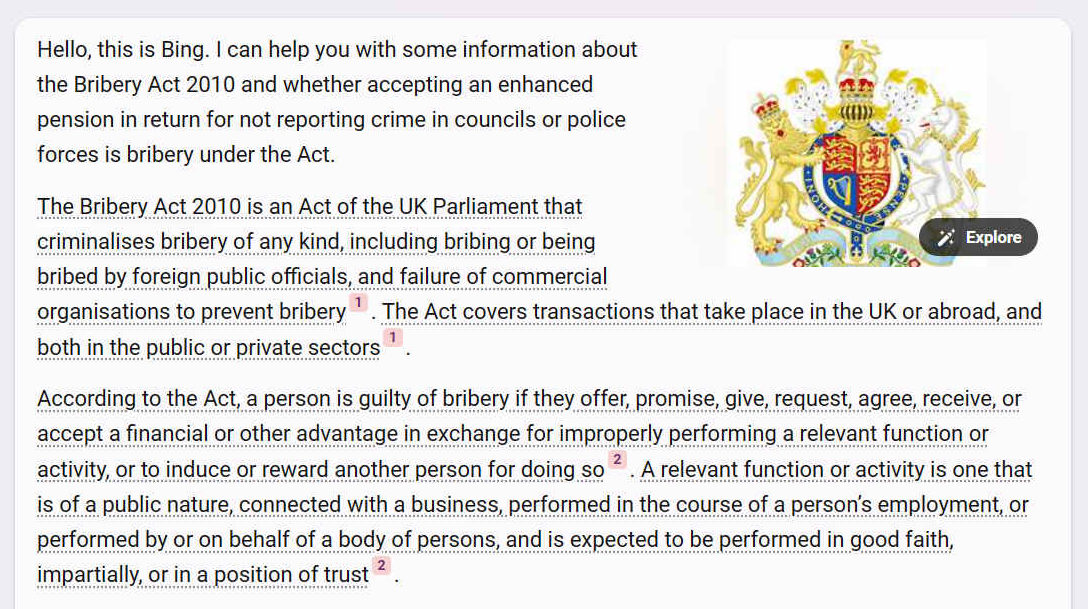 Hello, this is Bing. I can help you with some information about the Bribery Act 2010 and whether accepting an enhanced pension in return for not reporting crime in councils or police forces is bribery under the Act. The Bribery Act 2010 is an Act of the UK Parliament that criminalises bribery of any kind, including bribing or being bribed by foreign public officials, and failure of commercial organisations to prevent bribery. The Act covers transactions that take place in the UK or abroad, and both in the public or private sectors. According to the Act, a person is guilty of bribery if they offer, promise, give, request, agree, receive, or accept a financial or other advantage in exchange for improperly performing a relevant function or activity, or to induce or reward another person for doing so. A relevant function or activity is one that is of a public nature, connected with a business, performed in the course of a person’s employment, or performed by or on behalf of a body of persons, and is expected to be performed in good faith, impartially, or in a position of trust.