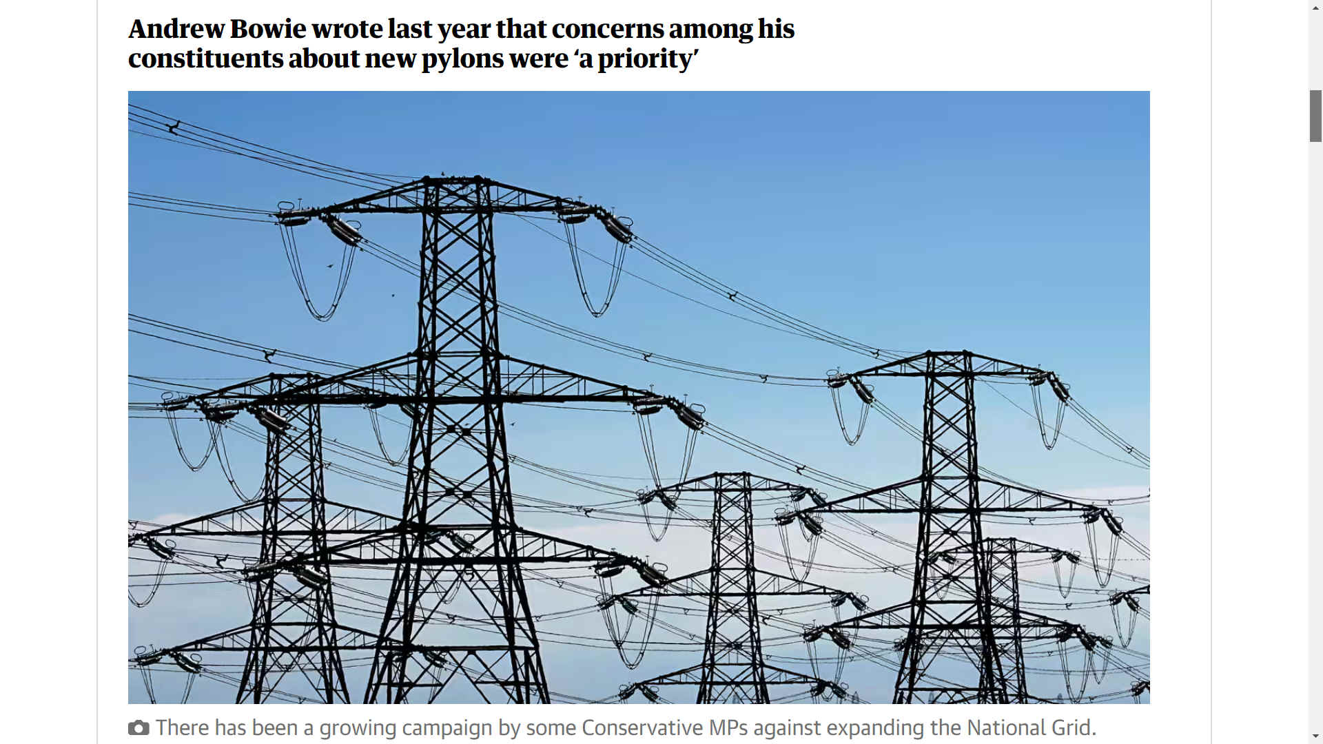 There has been a growing campaign by some Conservative MPs against expanding the National Grid, which needs to happen if enough electricity is to be supplied to UK homes and businesses while allowing for growth and decarbonisation. The MPs say pylons are unsightly. The Offshore Electricity Grid Task Force is made up of 14 MPs who are campaigning against pylons. Its members include the former secretaries of state Priti Patel, Kemi Badenoch and Th�r�se Coffey. Patel brought their case to parliament in November, asking why the pylons could not be built in the sea. She demanded that ministers opt to �build an offshore grid� and �pull the plug on these awful pylons�. The energy secretary, Claire Coutinho, has said expanding the grid could be a politically thorny topic, commenting last year: �Of course, it�s a difficult conversation when you tell people that things are going to be built near them.�